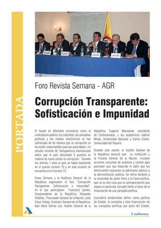 Foro Revista Semana - AGR

          Corrupción Transparente:
PORTADA




          Sofisticación e Impunidad
          El fraude en diferentes escenarios como la          República; Eugenio Marulanda, presidente
          contratación pública, los subsidios, las campañas   de Confecámaras, y los académicos Gabriel
          políticas y los medios electrónicos se han          Misas, Universidad Nacional y Carlos Castro,
          sofisticado de tal manera que la corrupción se      Universidad del Rosario.
          ha vuelto imperceptible para las autoridades. Un
          estudio reciente de Transparencia Internacional  Durante este evento, el Auditor General de
          alertó que el país descendió 5 puestos en        la República anunció que su institución y
          materia de lucha contra la corrupción. Durante   la Fiscalía General de la Nación, iniciaron
          los últimos 7 años el país se había mantenido    acciones conjuntas de auditoría y control para
          en el puesto número 70 y en esta ocasión se      promover que sea resarcido el daño que los
          encuentra en el número 75.                       delincuentes ocasionan al patrimonio público y
                                                           la administración pública. Se refirió también a
          Foros Semana y la Auditoria General de la la necesidad de poner freno a la Favor-política,
          República organizaron el foro “Corrupción que no es otra cosa que la contraprestación que
          Transparente: Sofisticación e impunidad”, espera el particular corrupto frente al favor de la
          en el que participaron Francisco Santos, financiación de una campaña política.
          Vicepresidente de la República; Alejandro
          Ordóñez, Procurador General de la Nación; Julio Consideró fundamental definir como política
          César Turbay, Contralor General de la República, de Estado, la completa y total financiación de
          Iván Darío Gómez Lee, Auditor General de la las campañas políticas por parte del Estado,

                                                                                           2 auditemas
 
