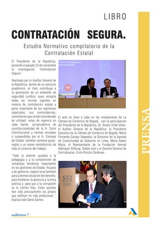 LIBRO

CONTRATACIÓN SEGURA.
          Estudio Normativo compilatorio de la
                  Contrataci ón Estatal
El Presidente de la República,
presentó el pasado 23 de noviembre
la investigación “Contratación
Segura”.

Realizada por el Auditor General de
la República, dentro de su ejercicio
académico, el libro contribuye a
la generación de un ambiente de
seguridad jurídica, pues recopila
todas las normas vigentes en
materia de contratación estatal y
parte importante de los regímenes




                                                                                                   PRENSA
especiales; sus concordancias,
comentarios que se han considerado       El acto se llevó a cabo en las instalaciones de La
de utilidad, notas de vigencia en        Cámara de Comercio de Bogotá, con la participación
cada fuente, jurisprudencia de           del Presidente de la República, Dr. Álvaro Uribe Vélez,
constitucionalidad de la H. Corte        el Auditor General de la República, la Presidenta
Constitucional y normas anuladas         Ejecutiva de la Cámara de Comercio de Bogotá, Maria
o suspendidas por el H. Consejo          Fernanda Campo Saavedra; la Directora de la Agenda
de Estado, también contiene guías-       de Conectividad de Gobierno en Línea, María Isabel
reglas y un anexo nemotécnico de         Mejía; el Representante de la Fundación Konrad
todo el universo del trabajo.            Adenauer Stiftung, Stefan Jost y el Gerente General de
                                         Certicámaras, Erick Rincón Cárdenas.
“Todo lo anterior ayudará a la
pedagogía y a la comprensión de
complejas temáticas importantes
en las gestiones de Estado, fiscales
y de gobierno; espero sirva también
para la democratización del derecho;
para fortalecer la gerencia y la ética
pública y para que a la corrupción
se le cierren filas. Estos asuntos
han sido precisamente los pilares
que edifican mi vida profesional.”,
Explica Iván Darío Gómez.



auditemas 7
 