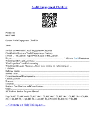 Audit Engagement Checklist
Print Form
00–1 2009
General Audit Engagement Checklist
20,401
Section 20,400 General Audit Engagement Checklist
Checklist for Review of Audit Engagements Contents
Section I. The Auditor's Report With Regard to the Auditor's
Report............................................................................................... II. General Audit Procedures
With Regard to Client Acceptance ..................................................................................................
With Regard to Client Understanding .............................................................................................
With Regard to Audit Planning ... Show more content on Helpwriting.net ...
Liabilities.........................................................................................................................................
Deferred Credits ..............................................................................................................................
Income Taxes ..................................................................................................................................
Commitments and Contingencies....................................................................................................
Capital Accounts .............................................................................................................................
Revenue...........................................................................................................................................
Expenses..........................................................................................................................................
Business Combinations and Consolidations....................................................................................
Other................................................................................................................................................
AICPA Peer Review Program Manual
Page 20,407 20,409 20,409 20,410 20,411 20,411 20,412 20,413 20,413 20,413 20,414 20,414
20,415 20,415 20,415 20,416 20,416 20,417 20,417 20,418 20,418 20,419 20,421
... Get more on HelpWriting.net ...
 