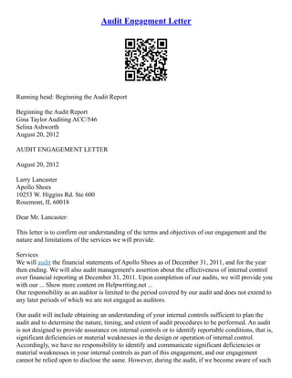 Audit Engagment Letter
Running head: Beginning the Audit Report
Beginning the Audit Report
Gina Taylor Auditing ACC/546
Selina Ashworth
August 20, 2012
AUDIT ENGAGEMENT LETTER
August 20, 2012
Larry Lancaster
Apollo Shoes
10253 W. Higgins Rd. Ste 600
Rosemont, IL 60018
Dear Mr. Lancaster:
This letter is to confirm our understanding of the terms and objectives of our engagement and the
nature and limitations of the services we will provide.
Services
We will audit the financial statements of Apollo Shoes as of December 31, 2011, and for the year
then ending. We will also audit management's assertion about the effectiveness of internal control
over financial reporting at December 31, 2011. Upon completion of our audits, we will provide you
with our ... Show more content on Helpwriting.net ...
Our responsibility as an auditor is limited to the period covered by our audit and does not extend to
any later periods of which we are not engaged as auditors.
Our audit will include obtaining an understanding of your internal controls sufficient to plan the
audit and to determine the nature, timing, and extent of audit procedures to be performed. An audit
is not designed to provide assurance on internal controls or to identify reportable conditions, that is,
significant deficiencies or material weaknesses in the design or operation of internal control.
Accordingly, we have no responsibility to identify and communicate significant deficiencies or
material weaknesses in your internal controls as part of this engagement, and our engagement
cannot be relied upon to disclose the same. However, during the audit, if we become aware of such
 