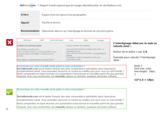 -Rapport d’audit ergonomique de la page «DevisMutuelle» du site KelAssur.com 05/12/2012
10
Objectif
Recommandation
Critère La page ne possède pas de Scroll stopper.
Ne pas donner l’impression que la page est terminée alors qu’elle ne l’est pas.
Éviter les grands espaces vide, d’autant plus s’il court sur toutes la largeur de la page.
Couper un élément du design au niveau de la ligne de flottaison pour inciter à scroller.
Le design ne montre pas de façon explicite que du contenu se trouve en dessous de ce qui est visible.
Le fond gris accentue cette idée de pied de page.
LIsibilité
 