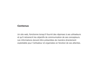 -Rapport d’audit ergonomique de la page «DevisMutuelle» du site KelAssur.com 05/12/2012
14
Objectif
Recommandation
Critère Dans chaque page Web, le contenu visible reste-t-il présent lorsque les feuilles de styles ou les images
sont désactivées ?
Faciliter la lecture des textes, les rendre visibles. Même en cas de connexion ralentit, faible.
Réduire le temps de chargement. éviter de rendre des informations importantes invisible
S’assurer que le contenu est correctement restitués et que l’information n’est pas invisible en
cas d’absence d’image et de feuille de style. (connexion lente apparition des images tardivement.)
Sans image le niveau d’information est nul. voir
invisible. Aucun éléments n’a d’affordance.
Utiliser au maximum le css et les attributs html
pour restituer la pertinence et l’utiliter de chaque
éléments. Toujours mettre un fond de couleur
contrastant avec le texte si les images ne sont pas
activées. Renseigner les attribut Alt de manière à ce
qu’il retranscrive la fonctionnalité des éléments.
Au lieu de «Assurance mutuelle jeune» préférer
«Comparer les assurance mutuelle jeune qui est
plus explicite.
LIsibilité
 