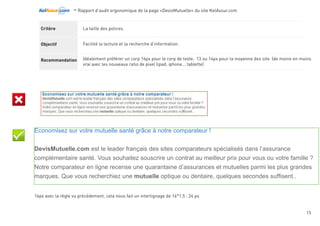 -Rapport d’audit ergonomique de la page «DevisMutuelle» du site KelAssur.com 05/12/2012
15
Objectif
Recommandation
Critère Dans chaque page Web, le contraste entre la couleur du texte et la couleur de son arrière-plan est-il
suffisamment élevé ?
Faciliter la lecture à l’écran, la recherche et la mise en avant d’information.
Vérifier le contrast entre chaque couleur de texte et son arrière-plan à l’aide de l’outil Contrast Checker.
Le niveau AA permet un contrast valide en terme d’accessibilité et d’aide à la lecture.
Lisibilité
 