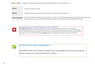 -Rapport d’audit ergonomique de la page «DevisMutuelle» du site KelAssur.com 05/12/2012
16
Objectif
Recommandation
Critère Pour chaque page Web, l’espace entre les lignes et les paragraphes est-il suffisant ?
Facilité la lecture et la recherche d’information.
Construire le design sur une grille horizontale.
Déterminer dans le css l’interlignage en fonction du corp de la police.
L’interlignage idéal sur le web ce
calcule ainsi :
Auteur de la police x par 1.5
Exemple pour calculer l’interlignage
idéal :
			 body {
			font-size:12px
			line-height: 18px;
			}
			
			12*1.5 = 18px
Economisez sur votre mutuelle santé grâce à notre comparateur !
DevisMutuelle.com est le leader français des sites comparateurs spécialisés dans l’assurance
complémentaire santé. Vous souhaitez souscrire un contrat au meilleur prix pour vous ou votre famille ?
Notre comparateur en ligne recense une quarantaine d’assurances et mutuelles parmi les plus grandes
marques. Que vous recherchiez une mutuelle optique ou dentaire, quelques secondes suffisent..
Economisez sur votre mutuelle santé grâce à notre comparateur !
DevisMutuelle.com est le leader français des sites comparateurs spécialisés dans l’assurance
complémentaire santé. Vous souhaitez souscrire un contrat au meilleur prix pour vous ou votre famille ?
Notre comparateur en ligne recense une quarantaine d’assurances et mutuelles parmi les plus grandes
marques. Que vous recherchiez une mutuelle optique ou dentaire, quelques secondes suffisent..
LIsibilité
 