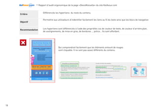 -Rapport d’audit ergonomique de la page «DevisMutuelle» du site KelAssur.com 05/12/2012
18
Objectif
Recommandation
Critère Il est possible de revenir à la page d’accueil depuis toutes les pages.
Permettre aux utilisateurs de revenir en page d’accueil en cas de désorientation. Identifier le lien principal
permettant d’accéder au site.
Placer ce lien dans la menu de navigation principal en première position à gauche. Le nommer «Accueil»
car facilement identifiable. L’accompagner si nécessaire d’un icon graphique.
Sur la version actuelle du site, deux entitées coéxistent... Kelassur et DevisMutuelle, seulement l’utilisateur n’a pas à fournir un
effort supplémentaire pour savoir que la page d’accueil par lauquelle il est arrivé ne s’appel pas accueil mais Comparateur
Kelassur. Pour lui la première page et la page d’accueil, autant lui donner ce qu’il cherche facilement.
Navigation
 