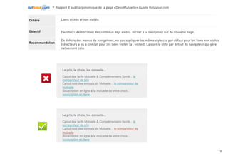 -Rapport d’audit ergonomique de la page «DevisMutuelle» du site KelAssur.com 05/12/2012
19
Objectif
Recommandation
Critère Chaque page affiche une information permettant de connaître son emplacement dans l’arborescence du site.
Permettre à l’utilisateur de déterminer son emplacement dans le site. Faciliter la navigation dans l’arborscence
des contenus.
Fournir un fil d’Ariane au début de la zone de contenu principal de la page.
Le fil d’ariane est le moyen le plus commun et le plus familier aux utilisateurs pour se situer
rapidement dans l’organisation des contenus. Il commence par un lien vers la page d’accueil, suivi des
liens menant aux rubriques et sous-rubriques éventuelles où se trouve la page et se termine par la
page elle-même. Il est préférable de s’en tenir à une forme courante de fil d’ariane, utilisant de simple
signes de supériorité en guise de séparateurs. Chaque item présent dans le fil d’ariane est un lien vers
la page de niveau correspondant, à l’exception du dernier élément qui reproduit simplement le titre de
la page.
Navigation
 