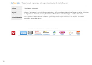 -Rapport d’audit ergonomique de la page «DevisMutuelle» du site KelAssur.com 05/12/2012
22
Objectif
Recommandation
Critère Le menu de navigation doit ressortir visuellement
Le distinguer du reste de la page car élément le plus important du site. Facilité le repérage et la navigation
dans le site.
Attention toutefois à ne pas en faire un élément hors site.
PLacé comme tel avec le contrast actuellement le menu de navigation n’est pas l’une des première chose que l’internaute repère.
Navigation
Le menu se distingue très bien du reste, le contrast avc l’arrière plan est idéal. l’utilisateur repère très facilement la navigation
principale.
A noter que le menu de navigation n’est pas identique sur l’ensemble du site.... Hors il ne faut jamais modifier l’emplacement
ou l’apparence de la navigation principale au risque de pertuerber l’utilisateur.
 
