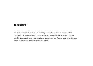 Le formulaire est l’un des moyens pour l’utilisateur d’envoyer des
données, alors que son comportement classique sur le web consiste
plutôt à recevoir des informations. Une mise en forme peu soignée des
formulaires désarçonne les utilisateurs.
Formulaire
 