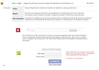 -Rapport d’audit ergonomique de la page «DevisMutuelle» du site KelAssur.com 05/12/2012
30
Objectif
Recommandation
Critère
Formulaire
Permettre aux utilisateur d’identifier sans ambiguité les champs de formulaire et la nature des
informations à saisir. Faciliter et accélérer l’usage du formulaire. Prévenir les erreurs de saisie.
Chaque étiquette de formulaire est visuellement rattachée au champ qu’elle décrit.
La proximité immédiate est une mesure à préciser selon le contexte mais elle est de l’ordre d’une trentaine
de pixels pour une étiquette placée à gauche du champs, d’un interligne pour une étiquette au-dessus...
En se référent au critère concernant le contrast, nous pouvons également dire que le texte est illisible...
À quoi correspond le second champ ? le point d’intérrogation est la pour quoi ? pour créer un compte ?
pour me rappeler mon adresse mail ? En l’abscence d’image le point d’intérrogation ne propose aucune
alternative.
Après vérification il ne s’agit pas d’un mot de
passe, mais d’un code d’accès.... RAISON DE
PLUS POUR METTRE UN LIBELLÉ
L’utilisateur n’est pas devin
 