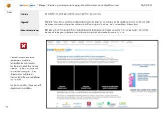 -Rapport d’audit ergonomique de la page «DevisMutuelle» du site KelAssur.com 05/12/2012
34
Objectif
Recommandation
Critère
Code
Les styles ne sont pas utilisés pour générer du contenu.
Ne pas utiliser les propriétés css background, background-image ou content ni les pseudos-éléments :
before et after pour générer une information qui est abscente du contenu html.
Garantir l’accès au contenu indépendamment de la prise en compte de la couche de mise en forme CSS.
Assurer une sémantique des contenus suffisante pour favoriser notamment leur indexation.
Certain bouton essentiel
deviennent invisible...
Le bouton de connexion,
les boutons pour les compa-
raeurs... le bouton pour voir
toutes les marques... Les
étapes pour comparer...
l’accés direct au comprateurs
sur la droit....
les liens vers les réseaux sont
également invisibles.
 