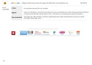 -Rapport d’audit ergonomique de la page «DevisMutuelle» du site KelAssur.com 05/12/2012
45
Objectif
Recommandation
Critèrefichier
multimédia
Laisser à l’utilisateur le contrôle des animations lors de la consultation du contenu. Ne pas perturber l’attention
en imposant des éléments pouvant gêner celle-ci. Permettre la consultation pas à pas des animations.
les animations peuvent être mis en pause.
Soit supprimer cette animation. Soit doter systématiquement l’objet multimédia des moyens de contrôle
nécessaire: démarrage, arrêt...
 