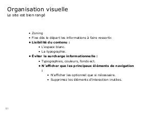 51
Organisation visuelle
Le site est bien rangé
•	 Zoning 	
•	 Fixe dès le départ les informations à faire ressortir.
•	Lisibilité du contenu :
•	 L’espace blanc.
•	 La typographie.
•	Éviter la surcharge informationnelle :
•	 Typographies, couleurs, fonds ect.
•	N’afficher que les principaux éléments de navigation
:
•	 N’afficher les optionnel que si nécessaire.
•	 Supprimez les éléments d’interaction inutiles.
 