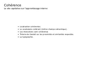 Cohérence	
Le site capitalise sur l’apprentissage interne
•	 Localisation cohérentes.	
•	 Le vocabulaire cohérent (même champs sémantique).
•	 Les interactions sont cohérentes
•	 Théorie de Gestalt sur les proximités et similarités respectée.
•	 La typographie.
 