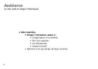 55
Assistance
Le site aide et dirige l’internaute
•	Aide implicite.	
•	Diriger l’utilisateur grâce à :
•	 L’organisation et la lisibilité.
•	 Des clics logiques.
•	 Les affordances.
•	 L’aspect conatif.
•	 Attention à ne pas diriger de façon érronée.
 