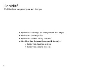 57
Rapidité
L’utilisateur ne perd pas son temps
•	 Optimiser le temps de chargement des pages.
•	 Optimiser la navigation.
•	 Optimiser le NetLinking interne.
•	Faciliter les interactions (efﬁcience) :
•	 Éviter les doubles saisies.
•	 Éviter les actions inutiles.	
 