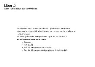 Liberté
C’est l’utilisateur qui commande.
•	 Flexibilité des actions utilisateur :Optimiser la navigation.
•	 Donner la possibilité à l’utilisateur de contourner le système et
d’agir dessus.
•	 La navigation est omniprésente : pas de cul-de-sac !
•	Le système est non intrusif :
•	 Pop-up.
•	 Pub (iAB).
•	 Pas de mouvement de contenu.
•	 Pas de démarrages automatiques (multimédia).
 