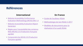 Références
International
• Website Accessibility Conformance
Evaluation Methodology (WCAG-EM) 1.0
• Website Accessibility Evaluation Report
Generator
• Règles pour l'accessibilité des contenus
Web (WCAG) 2.0 (Traduction française
agréée)
• Comprendre les WCAG 2.0 (Traduction
française agréée)
En France
• Guide de l’auditeur RGAA
• Méthodologie de test RGAA 3 2017
• Modèles de documents pour la
réalisation d'un audit RGAA
 