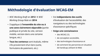 Méthodologie d'évaluation WCAG-EM
• W3C Working Draft en 2012  W3C
Working Group Note en 2014
• S'applique à l'ensemble du site ou à
une zone clairement séparable (partie
publique et privée du site, version
mobile, version dans une certaine
langue, etc.)
• Tous les contenus sont évalués, même
s’ils proviennent d’un tiers (carte,
formulaire de paiement, etc.)
• Est indépendante des outils
d'évaluation de l'accessibilité, des
navigateurs ou des technologies
d’assistance spécifiques
• Exige une connaissance
• des WCAG 2.0,
• de conception accessible,
• des technologies d’assistance et
• de comment les personnes en situation
de handicap utilisent le Web
 
