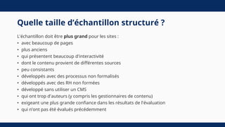 Quelle taille d’échantillon structuré ?
L'échantillon doit être plus grand pour les sites :
• avec beaucoup de pages
• plus anciens
• qui présentent beaucoup d'interactivité
• dont le contenu provient de différentes sources
• peu consistants
• développés avec des processus non formalisés
• développés avec des RH non formées
• développé sans utiliser un CMS
• qui ont trop d'auteurs (y compris les gestionnaires de contenu)
• exigeant une plus grande confiance dans les résultats de l'évaluation
• qui n’ont pas été évalués précédemment
 