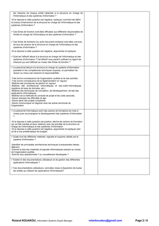 les missions de chaque entité rattachée à la structure en charge de
  l'informatique et des systèmes d'information ?
-Si la réponse à cette question est négative, expliquer comment est défini
le champ d'intervention de la structure en charge de l'informatique et des
systèmes d'information ?


  Ces fiches de fonction sont-elles diffusées aux différents responsables de
  l'entité en charge de l'informatique et des systèmes d'information ?


  Ces fiches de fonctions (ou autre document similaire) sont-elles connues
  de tous les acteurs de la structure en charge de l'informatique et des
  systèmes d'information ?
-Si la réponse à cette question est négative, argumenter et expliquer

  Quel est l'effectif alloué à la structure en charge de l'informatique et des
  systèmes d'information ? Cet effectif vous parait-il suffisant eu égard les
  missions qui sont définies au niveau des fiches de fonction ?

  Le personnel alloué à la structure en charge du système d'information
  possède-t-il les compétences techniques requises, lui permettant de
  réussir au mieux ses missions et responsabilités :

-Très bonne connaissance de l'organisation auditée et de ses activités
-Très bonne connaissance de la réglementation en vigueur
-Maitrise des procédures de gestion en vigueur
-Maîtrise des architectures informatiques et des outils informatiques
(système de base de données, etc.)
-Maîtrise des techniques de conception, de développement, de test des
applications informatiques,
-Maîtrise de la méthode de conduite de projet et les outils associés,
-Savoir anticiper les difficultés et agir,
-Savoir gérer des projets complexes,
-Savoir communiquer et négocier avec les autres structures de
l'organisation

  Le personnel informatique suit-il des actions de formations de mise à
  niveau pour accompagner le développement des systèmes d’information
  ?

-Si la réponse à cette question est positive, décrire les actions de formation
qui ont été menées et leurs relations avec les activités de la structure en
charge de l’informatique et des systèmes d’information
-Si la réponse à cette question est négative, argumenter et expliquer (est-
ce lié à une problématique de budget)

  Quels sont les différents matériels, logiciels et supports utilisés par le
  système d'information ?

-Identifier les principales architectures techniques (composantes réseau
télécom)
-Donner la liste des matériels et logiciels informatiques existant au niveau
de l'organisation auditée.
-Sont-ils tous opérationnels ? ou nouvellement développés ?

  Existe-t-il des documentations utilisateurs et de gestion des différentes
  applications informatiques ?

  Ces documentations utilisateurs, sont-elles mises à disposition de toutes
  les entités qui utilisent les applications informatiques?




Roland KOUAKOU, Information Systems Expert Manager                               rolankouakou@gmail.com   Page 2 / 9
 