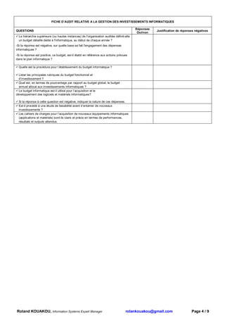 FICHE D’AUDIT RELATIVE A LA GESTION DES INVESTISSEMENTS INFORMATIQUES

                                                                                          Réponses
QUESTIONS                                                                                            Justification de réponses négatives
                                                                                           Oui/non
  La hiérarchie supérieure (ou hautes instances) de l'organisation auditée définit-elle
  un budget détaillé dédié à l'informatique, au début de chaque année ?
-Si la réponse est négative, sur quelle base se fait l'engagement des dépenses
informatiques ?
-Si la réponse est positive, ce budget, est-il établi en référence aux actions prévues
dans le plan informatique ?

  Quelle est la procédure pour l’établissement du budget informatique ?

  Lister les principales rubriques du budget fonctionnel et
  d’investissement ?
  Quel est, en termes de pourcentage par rapport au budget global, le budget
  annuel alloué aux investissements informatiques ?
  Le budget informatique est-il utilisé pour l’acquisition et le
développement des logiciels et matériels informatiques?

  Si la réponse à cette question est négative, indiquer la nature de ces dépenses.
  Est-il procédé à une étude de faisabilité avant d’entamer de nouveaux
  investissements ?
  Les cahiers de charges pour l’acquisition de nouveaux équipements informatiques
  (applications et matériels) sont-ils clairs et précis en termes de performances,
  résultats et outputs attendus.




Roland KOUAKOU, Information Systems Expert Manager                                  rolankouakou@gmail.com                  Page 4 / 9
 