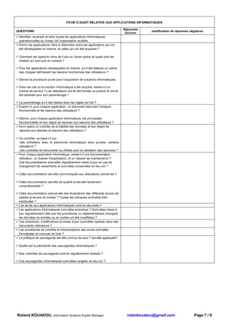 FICHE D’AUDIT RELATIVE AUX APPLICATIONS INFORMATIQUES

                                                                                  Réponses
QUESTIONS                                                                                      Justification de réponses négatives
                                                                                   Oui/non
 Identifier, recenser et lister toutes les applications informatiques
 opérationnelles au niveau de l'organisation auditée.
 Parmi ces applications, faire la distinction entre les applications qui ont
 été développées en interne, et celles qui ont été acquises ?

 Comment est opéré le choix de l'une ou l'autre option et quels sont les
 critères qui sont pris en compte ?

 Pour les applications développées en interne, a-t-il été élaboré un cahier
 des charges définissant les besoins fonctionnels des utilisateurs ?

 Décrire la procédure suivie pour l'acquisition de solutions informatiques.

 Dans les cas où la solution informatique a été acquise, existe-t-il un
 contrat de service ? Les utilisateurs ont-ils été formés au produit et ont-ils
 été assistés pour son paramétrage ?

 Le paramétrage a-t-il été réalisé dans les règles de l'art ?
 Existe-t-il, pour chaque application, un document décrivant l'analyse
 fonctionnelle et les besoins des utilisateurs ?

 Décrire, pour chaque application informatique, les principales
 fonctionnalités et leur degré de réponse aux besoins des utilisateurs ?
 Est-il opéré un contrôle de la fiabilité des données et leur degré de
 réponse aux attentes et besoins des utilisateurs ?

 Ce contrôle, se base-t-il sur :
 -des entretiens avec le personnel informatique ainsi qu'avec certains
 utilisateurs ?
 -des contrôles de documents ou d'états pour la validation des réponses ?
 Pour chaque application informatique, existe-t-il une documentation
 utilisateur, un dossier d'exploitation, et un dossier de maintenance ?
 Ces documentations sont-elles régulièrement mises à jour en cas de
 changement de versements et sont-elles conservées en lieu sûr ?

 Cette documentation est-elle communiquée aux utilisateurs concernés ?

 Cette documentation est-elle de qualité et est-elle facilement
 compréhensible ?

 Cette documentation prévoit-elle des illustrations des différents écrans de
 saisies et écrans de sorties ? Toutes les rubriques sont-elles bien
 expliquées ?
 Les accès aux applications informatiques sont-ils sécurisés ?
 Les applications informatiques sont-elles évolutives ? Sont-elles mises à
 jour régulièrement (dès que les procédures ou réglementations changent,
 les données en entrées ou en sorties ont été modifiées) ?
 Ces évolutions, modifications et mises à jour sont-elles reprises dans des
 documents utilisateurs ?
 Les procédures de contrôle et d'autorisations des accès sont-elles
 formalisées et connues de tous ?
 La politique de sauvegarde est-elle connue de tous ? est-elle appliquée?

 Quelle est la périodicité des sauvegardes informatiques ?

 Des contrôles de sauvegarde sont-ils régulièrement réalisés ?

 Ces sauvegardes informatiques sont-elles rangées en lieu sur ?




Roland KOUAKOU, Information Systems Expert Manager                                  rolankouakou@gmail.com                 Page 7 / 9
 
