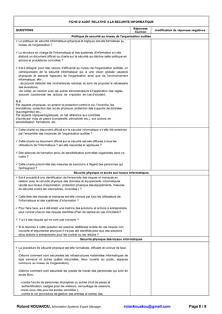 FICHE D’AUDIT RELATIVE A LA SECURITE INFORMATIQUE

                                                                                           Réponses
QUESTIONS                                                                                              Justification de réponses négatives
                                                                                            Oui/non
                                           Politique de sécurité au niveau de l'organisation auditée
 La politique de sécurité informatique (physique et logique) est-elle formalisée au
 niveau de l'organisation ?

 La structure en charge de l'informatique et des systèmes d'information a-t-elle
 élaboré un document officiel ou charte sur la sécurité qui décline cette politique en
 actions et procédures concrètes ?

 Est-il désigné, pour des raisons d'efficacité au niveau de l'organisation auditée, un
 correspondant de la sécurité informatique qui a une vision globale (aspects
 physiques et aspects logiques) de l'organisation ainsi que de l'environnement
 informatique, afin :
 - de pouvoir détecter des incohérences notoires, et donc de proposer si nécessaire
 des évolutions,
 -de veiller, en relation avec les autres administrateurs à l'application des règles,
 -pouvoir coordonner les actions de «riposte» en cas d'incident,

N.B :
Par aspects physiques, on entend la protection contre le vol, l'incendie, les
inondations, protection des accès physique, protection des supports de données
(sauvegardes) etc.,
Par aspects logiques/logistiques, on fait référence aux contrôles
d'accès par mots de passe (complexité, périodicité, etc.), aux actions de
sensibilisation, formations, etc.

 Cette charte ou document officiel sur la sécurité informatique a-t-elle été entérinée
 par l'ensemble des instances de l'organisation auditée ?

 Cette charte ou document officiel sur la sécurité est-elle diffusée à tous les
 utilisateurs de l'informatique ? est-elle respectée et appliquée ?

 Des séances de formation et/ou de sensibilisation sont-elles organisées dans ce
 cadre ?

 Cette charte prévoit-elle des mesures de sanctions à l'égard des personnes qui
 l'enfreignent ?
                                            Sécurité physique et accès aux locaux informatiques
 Est-il procédé à une identification de l'ensemble des risques et menaces en
 relation avec la sécurité physique des données et équipements informatiques
 (accès aux locaux d'exploitation, protection physique des équipements, mesures
 de sécurité contre les intempéries, incendies.) ?

 Cette liste des risques et menaces est-elle connue par tous les utilisateurs de
 l'informatique et des systèmes d'information ?

 Pour faire face, a-t-il été établi une matrice des solutions et actions à entreprendre
 pour contrer chacun des risques identifiés (Plan de reprise en cas d'incident)?

 Y a-t-il des risques qui ne sont pas couverts ?

 Si la réponse à cette question est positive, établissez la liste de ces risques non
 couverts et argumenter pourquoi il n'a pas été identifiés pour eux des solutions
 et/ou actions à entreprendre pour les contrer ou les réduire ?
                                                   Sécurité physique des locaux informatiques

 La procédure de sécurité physique est-elle formalisée, diffusée et connue de tous
 ?
 -Décrire comment sont sécurisées les infrastructures matérielles informatiques de
 type serveurs et autres (salles sécurisées, lieux ouverts au public, espaces
 communs au niveau de l'organisation),

 -Décrire comment sont sécurisés les postes de travail des personnels qui sont en
 accès libre :

   -contre l'accès de personnes étrangères ou autres (mot de passe et
    authentification, badges pour les visiteurs, verrouillage de sessions,
   mises sous clés pour les postes sensibles.),
   -contre le vol (procédure de gestion des entrées et sorties des



Roland KOUAKOU, Information Systems Expert Manager                                     rolankouakou@gmail.com                 Page 8 / 9
 