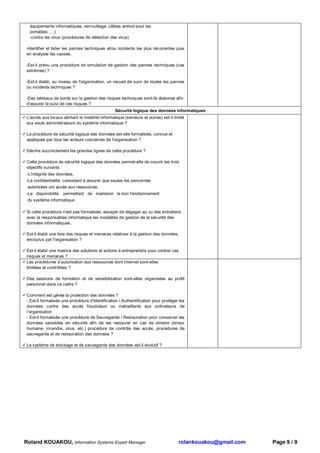 équipements informatiques, verrouillage, câbles antivol pour les
  portables ….)
  -contre les virus (procédures de détection des virus)

-Identifier et lister les pannes techniques et/ou incidents les plus récurrentes puis
en analyser les causes,

-Est-il prévu une procédure de simulation de gestion des pannes techniques (cas
extrêmes) ?

-Est-il établi, au niveau de l'organisation, un recueil de suivi de toutes les pannes
ou incidents techniques ?

-Des tableaux de bords sur la gestion des risques techniques sont-ils élabores afin
d'assurer le suivi de ces risques ?
                                                 Sécurité logique des données informatiques
 L'accès aux locaux abritant le matériel informatique (serveurs et autres) est-il limité
 aux seuls administrateurs du système informatique ?

 La procédure de sécurité logique des données est-elle formalisée, connue et
 appliquée par tous les acteurs concernés de l'organisation ?

 Décrire succinctement les grandes lignes de cette procédure ?

 Cette procédure de sécurité logique des données permet-elle de couvrir les trois
 objectifs suivants
 -L'intégrité des données,
-La confidentialité, consistant à assurer que seules les personnes
 autorisées ont accès aux ressources,
-La disponibilité, permettant de maintenir le bon fonctionnement
 du système informatique

 Si cette procédure n'est pas formalisée, essayer de dégager au vu des entretiens
 avec le responsables informatique les modalités de gestion de la sécurité des
 données informatiques.

 Est-il établi une liste des risques et menaces relatives à la gestion des données,
 encourus par l'organisation ?

 Est-il établi une matrice des solutions et actions à entreprendre pour contrer ces
 risques et menaces ?
 Les procédures d’autorisation aux ressources dont Internet sont-elles
 limitées et contrôlées ?

 Des sessions de formation et de sensibilisation sont-elles organisées au profit
 personnel dans ce cadre ?

 Comment est gérée la protection des données ?
 - Est-il formalisée une procédure d’Identification / Authentification pour protéger les
 données contre des accès frauduleux ou malveillants aux ordinateurs de
 l’organisation
 - Est-il formalisée une procédure de Sauvegarde / Restauration pour conserver les
 données sensibles en sécurité afin de les restaurer en cas de sinistre (erreur
 humaine, incendie, virus, etc.) procédure de contrôle des accès, procédures de
 sauvegarde et de restauration des données ?

 Le système de stockage et de sauvegarde des données est-il évolutif ?




Roland KOUAKOU, Information Systems Expert Manager                                  rolankouakou@gmail.com   Page 9 / 9
 