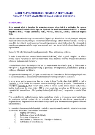 AUDIT AL POLITICILOR CU PRIVIRE LA FERTILITATE
ANALIZA A NOUĂ STATE MEMBRE ALE UNIUNII EUROPENE
INTRODUCERE
Acest raport oferă o imagine de ansamblu asupra situa iei și a politicilor în vigoareț
pentru combaterea infertilită ii pe un eșantion de nouă state membre ale UE, și anume:ț
Republica Cehă, Fran a, Germania, Italia, Polonia, România, Spania, Suedia și Regatulț
Unit.
Infertilitatea este definită și recunoscută de Organizația Mondială a Sănătății drept o afecțiune
medicală caracterizată prin lipsa obținerii unei sarcini după 12 luni de incercari de a concepe și
care, fără investigații sau tratament, împiedică persoanele să devină părinți. Se estimează că
una din șase persoane din întreaga lume se confruntă cu o formă de infertilitate în timpul vieții
reproductive.
Numai în UE, infertilitatea afectează aproximativ 25 de milioane de cetățeni.
În timp ce reproducerea umană asistată medical (RUAM) oferă o gamă completă de tehnici
pentru a ajuta cuplurile sau persoanele infertile, există diferențe enorme de accesibilitate între
cele nouă țări examinate în raport.
Tratamentele variază în complexitate, de la: inseminarea intrauterină (IIU) și fertilizarea in
vitro (FIV) la diagnosticarea și screening-ul genetic de pre-implantare, la donarea de gameți și
embrioni și la mamă purtătoare.
Din perspectivă demografică, UE per ansamblu se află într-o fază a declinului populației, ceea
ce susține necesitatea politicilor care abordează creșterea și sprijinirea familiilor.
În acest scop, au fost prezentate date cu privire la Rata Totală a Fertilității (RTF) în cadrul
Tabelului 1. UE9 Vedere de Ansamblu asupra Fertilită ii, Vârstei, Accesului, Tratamentelor șiț
Finan ării,ț Tabelului 2. UE28 Factori Cheie și Date în fiecare capitol pentru fiecare stat pentru a
facilita înțelegerea de către cititor. RTF a celor nouă state membre ale UE incluse în acest
raport indică scoruri între 1,32 (Spania și Polonia) și 2,01 (Franța), comparativ cu media UE de
1,58.
Prin acest obiectiv, auditul reunește fapte esențiale cu privire la problemele importante legate
de sănătatea publică, variind de la: politicile cu privire la infertilitate, screening-ul și
diagnosticarea, disponibilitatea tratamentului și activitățile de sensibilizare specifice fiecărei
țări examinate.
În consecință, fiecare capitol al unei țări include o scurtă trecere în revistă a situației urmate de
examinarea detaliată a șase domenii de interes:
1) Fapte și cifre cheie;
2) Politici cu privire la infertilitate;
3) Screening și Diagnostic;
4) Tratamentul și rambursarea / finanțarea de la stat;
5) Activitățile de sensibilizare;
1
 