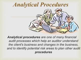 
Analytical procedures are one of many financial
audit processes which help an auditor understand
the client's business and changes in the business,
and to identify potential risk areas to plan other audit
procedures
Analytical Procedures
 