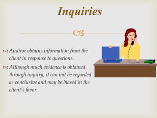 
 Auditor obtains information from the
client in response to questions.
 Although much evidence is obtained
through inquiry, it can not be regarded
as conclusive and may be biased in the
client’s favor.
Inquiries
 