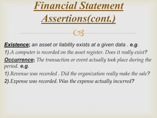 
Existence; an asset or liability exists at a given data . e.g.
1).A computer is recorded on the asset register. Does it really exist?
Occurrence; The transaction or event actually took place during the
period. e.g.
1).Revenue was recorded . Did the organization really make the sale?
2).Expense was recorded. Was the expense actually incurred?
Financial Statement
Assertions(cont.)
 