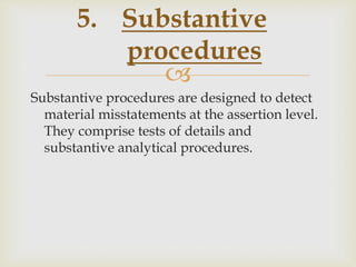 
Substantive procedures are designed to detect
material misstatements at the assertion level.
They comprise tests of details and
substantive analytical procedures.
5. Substantive
procedures
 