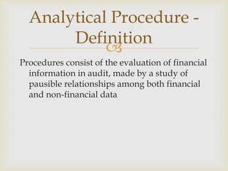 
Procedures consist of the evaluation of financial
information in audit, made by a study of
pausible relationships among both financial
and non-financial data.
Analytical Procedure -
Definition
 