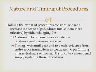 
Holding the extent of procedures constant, one may
increase the scope of procedures (make them more
effective) by either changing the
 Nature-- obtain more reliable evidence
 often externally generated evidence.
 Timing--wait until year-end to obtain evidence from
entire set of transactions as contrasted to performing
interim testing, say two months prior to year-end and
simply updating those procedures.
Nature and Timing of Procedures
 