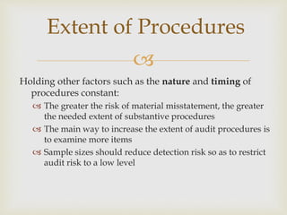 
Holding other factors such as the nature and timing of
procedures constant:
 The greater the risk of material misstatement, the greater
the needed extent of substantive procedures
 The main way to increase the extent of audit procedures is
to examine more items
 Sample sizes should reduce detection risk so as to restrict
audit risk to a low level
Extent of Procedures
 