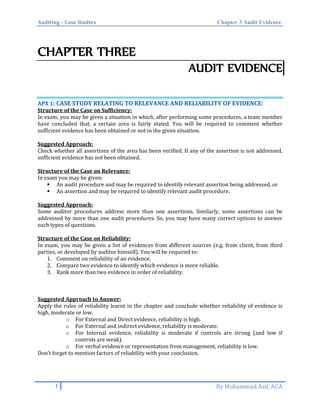 Auditing – Case Studies Chapter 3 Audit Evidence
CHAPTER THREE
AUDIT EVIDENCE
AAPPXX 11:: CCAASSEE SSTTUUDDYY RREELLAATTIINNGG TTOO RREELLEEVVAANNCCEE AANNDD RREELLIIAABBIILLIITTYY OOFF EEVVIIDDEENNCCEE::
Structure of the Case on Sufficiency:
In exam, you may be given a situation in which, after performing some procedures, a team member
have concluded that, a certain area is fairly stated. You will be required to comment whether
sufficient evidence has been obtained or not in the given situation.
Suggested Approach:
Check whether all assertions of the area has been verified. If any of the assertion is not addressed,
sufficient evidence has not been obtained.
Structure of the Case on Relevance:
In exam you may be given:
 An audit procedure and may be required to identify relevant assertion being addressed, or
 An assertion and may be required to identify relevant audit procedure.
Suggested Approach:
Some auditor procedures address more than one assertions. Similarly, some assertions can be
addressed by more than one audit procedures. So, you may have many correct options to answer
such types of questions.
Structure of the Case on Reliability:
In exam, you may be given a list of evidences from different sources (e.g. from client, from third
parties, or developed by auditor himself). You will be required to:
1. Comment on reliability of an evidence.
2. Compare two evidence to identify which evidence is more reliable.
3. Rank more than two evidence in order of reliability.
Suggested Approach to Answer:
Apply the rules of reliability learnt in the chapter and conclude whether reliability of evidence is
high, moderate or low.
o For External and Direct evidence, reliability is high.
o For External and indirect evidence, reliability is moderate.
o For Internal evidence, reliability is moderate if controls are strong (and low if
controls are weak).
o For verbal evidence or representation from management, reliability is low.
Don’t forget to mention factors of reliability with your conclusion.
1 By Muhammad Asif, ACA
 