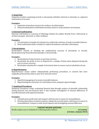 Auditing – Study Notes Chapter 3 Audit Evidence
3. Inspection:
Inspection involves examining records or documents (whether internal or external), or a physical
examination of an asset.
Examples:
1. Inspection of purchase invoices for evidence of authorization.
2. Physical examination of individual inventory items to verify existence of inventory.
4. External Confirmation:
External confirmation is a process of obtaining evidence by auditor directly from a third party in
written (on paper, electronic or other medium).
Examples:
1. Circularization of sample of customers to confirm the existence of trade receivable balances
2. Send confirmation letter to banks to confirm the balances and other information.
5. Recalculation:
Recalculation consists of checking the mathematical accuracy of documents or records.
Recalculation may be performed manually or electronically.
Examples:
1. Recalculation of sales invoices or purchase invoices.
2. Recalculate the profit or loss on disposal for a sample of fixed assets disposed during the
year to ensure accuracy.
3. Recalculate valuation for a sample of inventory items to ensure correct calculation of cost.
6. Reperformance:
Reperformance means auditor independently performing procedures or controls that were
originally performed by entity as part of its internal control.
Examples:
1. Reperforming ageing of accounts receivable balances.
2. Reperforming the extraction of a trial balance from company’s general ledger.
7. Analytical Procedures:
Analytical Procedures means evaluating financial data through analysis of plausible relationship
among financial and non-financial data. It also includes investigation of unusual differences of
recorded amounts with expected amounts.
Examples:
1. Calculate gross profit ratio and compare with last year to assess its reasonableness.
2. Develop expectation of salaries expense, taking into account joiners and leavers to assess its
reasonableness. Compare it with actual expense and investigating unusual difference.
CONCEPT REVIEW QUESTION
Briefly explain any six methods for collecting audit evidence. (12 marks)
(CA Inter, Autumn 2013)
4 By: Muhammad Asif, ACA
 