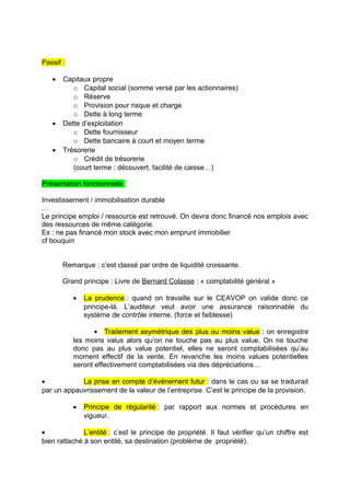Passif :
• Capitaux propre
o Capital social (somme versé par les actionnaires)
o Réserve
o Provision pour risque et charge
o Dette à long terme
• Dette d’exploitation
o Dette fournisseur
o Dette bancaire à court et moyen terme
• Trésorerie
o Crédit de trésorerie
(court terme : découvert, facilité de caisse…)
Présentation fonctionnelle :
Investissement / immobilisation durable
…
Le principe emploi / ressource est retrouvé. On devra donc financé nos emplois avec
des ressources de même catégorie.
Ex : ne pas financé mon stock avec mon emprunt immobilier
cf bouquin
Remarque : c’est classé par ordre de liquidité croissante.
Grand principe : Livre de Bernard Colasse : « comptabilité général »
• La prudence : quand on travaille sur le CEAVOP on valide donc ce
principe-là. L’auditeur veut avoir une assurance raisonnable du
système de contrôle interne. (force et faiblesse)
• Traitement asymétrique des plus ou moins value : on enregistre
les moins valus alors qu’on ne touche pas au plus value. On ne touche
donc pas au plus value potentiel, elles ne seront comptabilisées qu’au
moment effectif de la vente. En revanche les moins values potentielles
seront effectivement comptabilisées via des dépréciations…
• La prise en compte d’événement futur : dans le cas ou sa se traduirait
par un appauvrissement de la valeur de l’entreprise. C’est le principe de la provision.
• Principe de régularité : par rapport aux normes et procédures en
vigueur.
• L’entité : c’est le principe de propriété. Il faut vérifier qu’un chiffre est
bien rattaché à son entité, sa destination (problème de propriété).
 