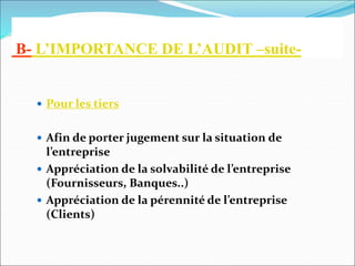B- L’IMPORTANCE DE L’AUDIT –suite-
 Pour les tiers
 Afin de porter jugement sur la situation de
l’entreprise
 Appréciation de la solvabilité de l’entreprise
(Fournisseurs, Banques..)
 Appréciation de la pérennité de l’entreprise
(Clients)
 