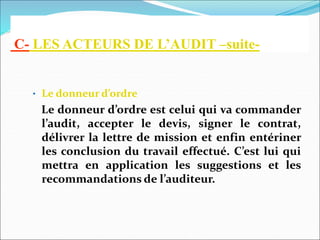 C- LES ACTEURS DE L’AUDIT –suite-
• Le donneur d’ordre
Le donneur d’ordre est celui qui va commander
l’audit, accepter le devis, signer le contrat,
délivrer la lettre de mission et enfin entériner
les conclusion du travail effectué. C’est lui qui
mettra en application les suggestions et les
recommandations de l’auditeur.
 