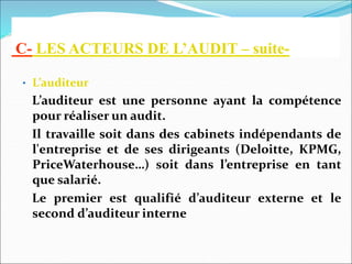 C- LES ACTEURS DE L’AUDIT – suite-
• L’auditeur
L’auditeur est une personne ayant la compétence
pour réaliser un audit.
Il travaille soit dans des cabinets indépendants de
l'entreprise et de ses dirigeants (Deloitte, KPMG,
PriceWaterhouse…) soit dans l’entreprise en tant
que salarié.
Le premier est qualifié d’auditeur externe et le
second d’auditeur interne
 