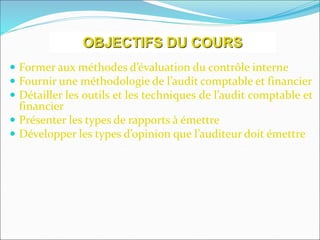  Former aux méthodes d’évaluation du contrôle interne
 Fournir une méthodologie de l’audit comptable et financier
 Détailler les outils et les techniques de l’audit comptable et
financier
 Présenter les types de rapports à émettre
 Développer les types d’opinion que l’auditeur doit émettre
OBJECTIFS DU COURS
 