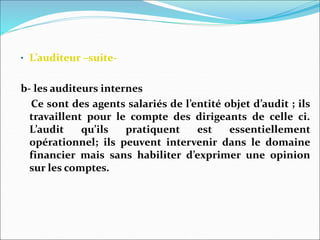 • L’auditeur –suite-
b- les auditeurs internes
Ce sont des agents salariés de l’entité objet d’audit ; ils
travaillent pour le compte des dirigeants de celle ci.
L’audit qu’ils pratiquent est essentiellement
opérationnel; ils peuvent intervenir dans le domaine
financier mais sans habiliter d’exprimer une opinion
sur les comptes.
 