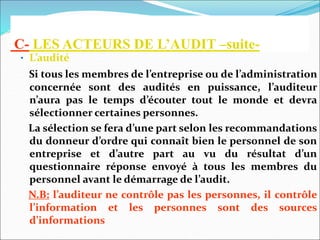 C- LES ACTEURS DE L’AUDIT –suite-
• L’audité
Si tous les membres de l’entreprise ou de l’administration
concernée sont des audités en puissance, l’auditeur
n’aura pas le temps d’écouter tout le monde et devra
sélectionner certaines personnes.
La sélection se fera d’une part selon les recommandations
du donneur d’ordre qui connaît bien le personnel de son
entreprise et d’autre part au vu du résultat d’un
questionnaire réponse envoyé à tous les membres du
personnel avant le démarrage de l’audit.
N.B: l’auditeur ne contrôle pas les personnes, il contrôle
l’information et les personnes sont des sources
d’informations
 