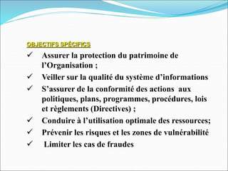 OBJECTIFS SPÉCIFICS
 Assurer la protection du patrimoine de
l’Organisation ;
 Veiller sur la qualité du système d’informations
 S’assurer de la conformité des actions aux
politiques, plans, programmes, procédures, lois
et règlements (Directives) ;
 Conduire à l’utilisation optimale des ressources;
 Prévenir les risques et les zones de vulnérabilité
 Limiter les cas de fraudes
 
