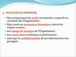 a. PROTECTION DU PATRIMOINE
 Non uniquement les actifs incorporels, corporels ou
circulants de l’Organisation ;
 Mais aussi ses ressources humaines contre les
risques sociaux ;
 son image de marque de l’Organisation ;
 son savoir faire technique et gestionnaire ;
 ainsi que la confidentialité de ses informations non
partagées
 