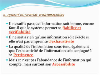 b. QUALITÉ DU SYSTEME D’INFORMATIONS
 Il ne suffit pas que l’information soit bonne, encore
faut-il que le système permet sa fiabilité et
vérifiabilité
 Il ne sert à rien qu’une information soit exacte si
elle n’est pas empreinte d’exhaustivité
 La qualité de l’information sous-tend également
que l’exhaustivité de l’information soit conjugué à
sa Pertinence
 Mais ce n’est pas l’abondance de l’information qui
compte, mais surtout son Accessibilité
 