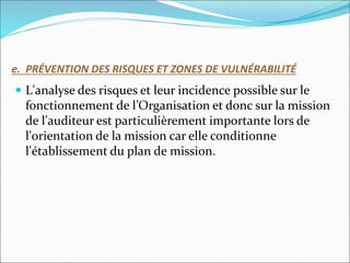 e. PRÉVENTION DES RISQUES ET ZONES DE VULNÉRABILITÉ
 L'analyse des risques et leur incidence possible sur le
fonctionnement de l’Organisation et donc sur la mission
de l'auditeur est particulièrement importante lors de
l'orientation de la mission car elle conditionne
l'établissement du plan de mission.
 