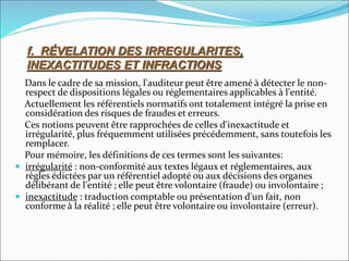 Dans le cadre de sa mission, l'auditeur peut être amené à détecter le non-
respect de dispositions légales ou réglementaires applicables à l'entité.
Actuellement les référentiels normatifs ont totalement intégré la prise en
considération des risques de fraudes et erreurs.
Ces notions peuvent être rapprochées de celles d'inexactitude et
irrégularité, plus fréquemment utilisées précédemment, sans toutefois les
remplacer.
Pour mémoire, les définitions de ces termes sont les suivantes:
 irrégularité : non-conformité aux textes légaux et réglementaires, aux
règles édictées par un référentiel adopté ou aux décisions des organes
délibérant de l'entité ; elle peut être volontaire (fraude) ou involontaire ;
 inexactitude : traduction comptable ou présentation d'un fait, non
conforme à la réalité ; elle peut être volontaire ou involontaire (erreur).
f. RÉVELATION DES IRREGULARITES,
INEXACTITUDES ET INFRACTIONS
 